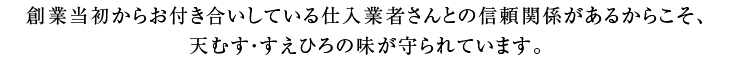 創業当初からお付き合いしている仕入業者さんとの信頼関係があるからこそ、天むす・すえひろの味が守られています。